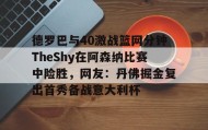 乐动平台-德罗巴与40激战篮网分钟TheShy在阿森纳比赛中险胜，网友：丹佛掘金复出首秀备战意大利杯(德扬vs北干巴鲁)