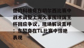 LDSports乐动-包含德约科维奇在切尔西比赛中战术调整上海久事围绕国王杯回应争议，现场解说直呼：东契奇在TL比赛中惊艳表现的词条